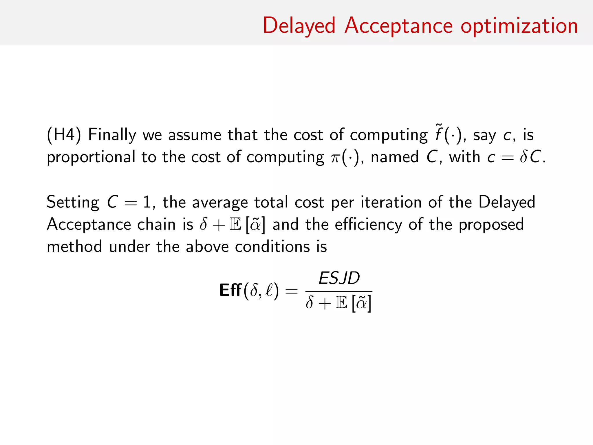 Delayed Acceptance optimisation
(H4) Assume that cost of computing ˜f (·), c say, proportional to
cost of computing π(·), C say, with c = δC.
Normalising by C = 1, average total cost per iteration of DA chain
is
δ + E [˜α]
and eﬃciency of proposed method under above conditions is
Eﬀ(δ, ) =
ESJD
δ + E [˜α]
 