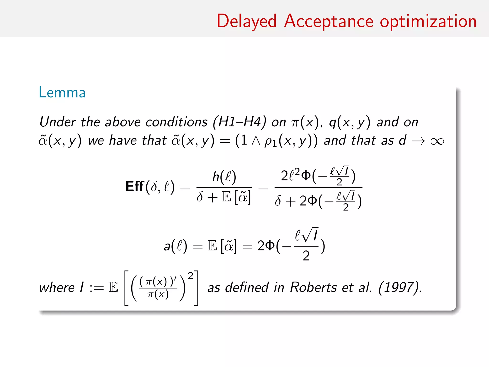 Delayed Acceptance optimisation
Lemma
Under conditions (H1)–(H4) on π(·), q(·, ·) and on
˜α(·, ·) = (1 ∧ ρ1(x, y))
As d → ∞
Eﬀ(δ, ) ≈
h( )
δ + E [˜α]
=
2 2Φ(−
√
I/2)
δ + 2Φ(−
√
I/2)
a( ) ≈ E [˜α] = 2Φ(−
√
I/2)
where I := E ( π(x) )
π(x)
2
as in Roberts et al. (1997).
 