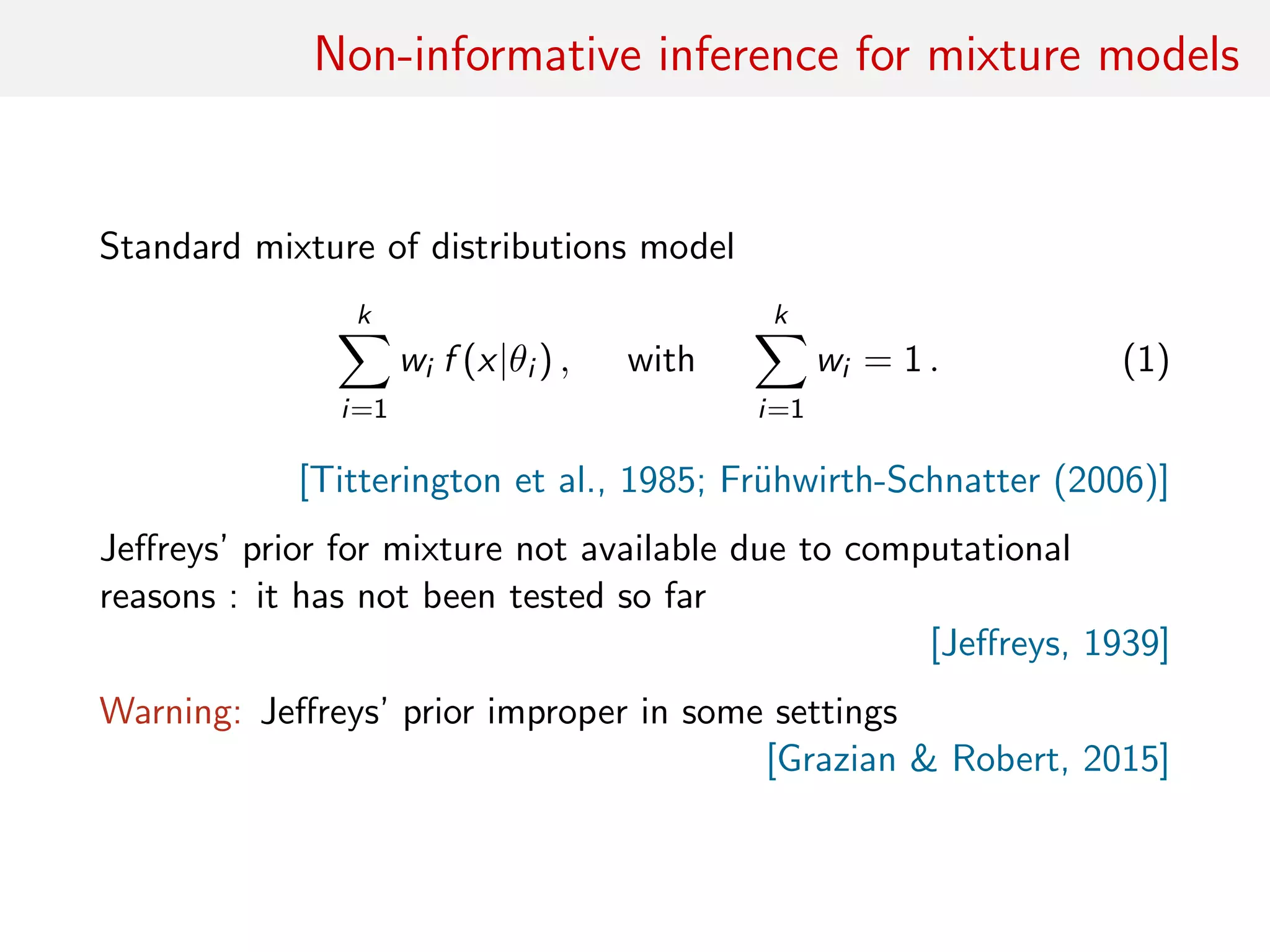 Non-informative inference for mixture models
Standard mixture of distributions model
k
i=1
wi f (x|θi ) , with
k
i=1
wi = 1 . (1)
[Titterington et al., 1985; Fr¨uhwirth-Schnatter (2006)]
Jeﬀreys’ prior for mixture not available due to computational
reasons : it has not been tested so far
[Jeﬀreys, 1939]
Warning: Jeﬀreys’ prior improper in some settings
[Grazian & Robert, 2015]
 