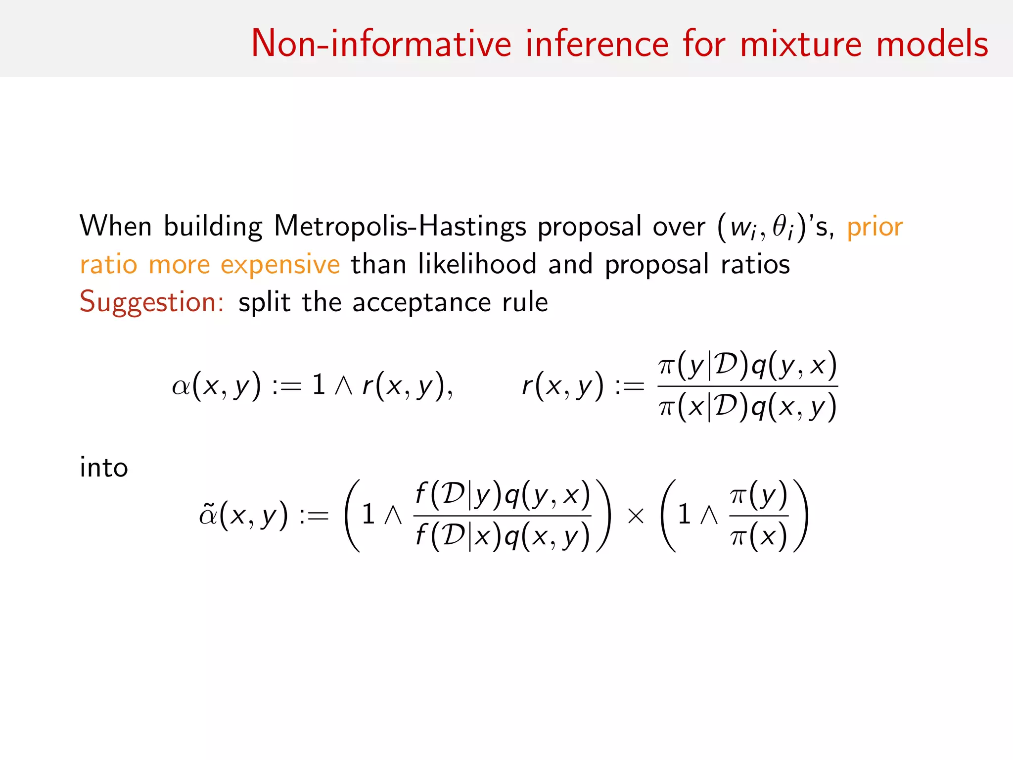 Non-informative inference for mixture models
When building Metropolis-Hastings proposal over (wi , θi )’s, prior
ratio more expensive than likelihood and proposal ratios
Suggestion: split the acceptance rule
α(x, y) := 1 ∧ r(x, y), r(x, y) :=
π(y|D)q(y, x)
π(x|D)q(x, y)
into
˜α(x, y) := 1 ∧
f (D|y)q(y, x)
f (D|x)q(x, y)
× 1 ∧
π(y)
π(x)
 