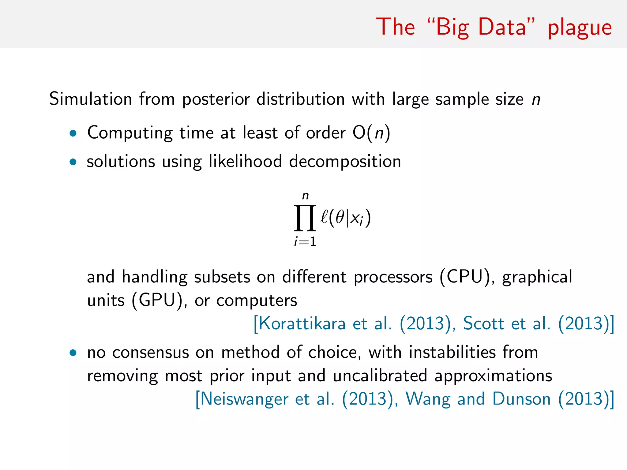 The “Big Data” plague
Simulation from posterior distribution with large sample size n
• Computing time at least of order O(n)
• solutions using likelihood decomposition
n
i=1
(θ|xi )
and handling subsets on diﬀerent processors (CPU), graphical
units (GPU), or computers
[Korattikara et al. (2013), Scott et al. (2013)]
• no consensus on method of choice, with instabilities from
removing most prior input and uncalibrated approximations
[Neiswanger et al. (2013), Wang and Dunson (2013)]
 