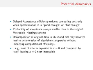 Potential drawbacks
Figure : (left) Fit of delayed Metropolis–Hastings algorithm on a
Beta-binomial posterior p|x ∼ Be(x + a, n + b − x) when N = 100,
x = 32, a = 7.5 and b = .5. Binomial B(N, p) likelihood replaced with
product of 100 Bernoulli terms. Histogram based on 105
iterations, with
overall acceptance rate of 9%; (centre) raw sequence of p’s in Markov
chain; (right) autocorrelogram of the above sequence.
 