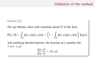 Validation of the method
Lemma (1)
For any Markov chain with transition kernel Π of the form
Π(x, A) =
ˆ
A
q(x, y)a(x, y)dy + 1 −
ˆ
X
q(x, y)a(x, y)dy 1A(x),
and satisfying detailed balance, the function a(·) satisﬁes (for
π-a.e. x, y)
a(x, y)
a(y, x)
= r(x, y).
 