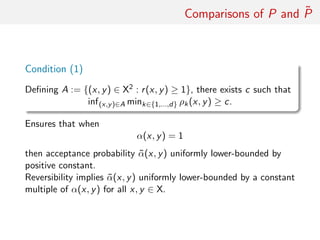 Comparisons of P and ˜P
Condition (1)
Deﬁning A := {(x, y) ∈ X2 : r(x, y) ≥ 1}, there exists c such that
inf(x,y)∈A mink∈{1,...,d} ρk(x, y) ≥ c.
Ensures that when
α(x, y) = 1
then acceptance probability ˜α(x, y) uniformly lower-bounded by
positive constant.
Reversibility implies ˜α(x, y) uniformly lower-bounded by a constant
multiple of α(x, y) for all x, y ∈ X.
 
