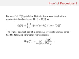 Proof of Proposition 1
optimising decomposition For any f ∈ L2(E, µ) deﬁne Dirichlet form
associated with a µ-reversible Markov kernel Π : E × B(E) as
EΠ(f ) :=
1
2
ˆ
µ(dx)Π(x, dy) [f (x) − f (y)]2
.
The (right) spectral gap of a generic µ-reversible Markov kernel
has the following variational representation
Gap (Π) := inf
f ∈L2
0(E,µ)
EΠ(f )
f , f µ
.
 