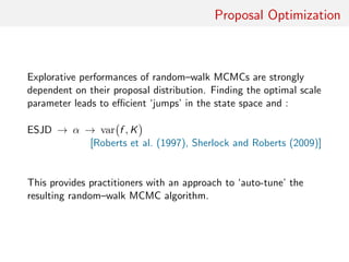 Proposal Optimisation
Explorative performances of random–walk MCMC strongly
dependent on proposal distribution
Finding optimal scale parameter leads to eﬃcient ‘jumps’ in state
space and smaller...
1 expected square jump distance (ESJD)
2 overall acceptance rate (α)
3 asymptotic variance of ergodic average var f , K
[Roberts et al. (1997), Sherlock and Roberts (2009)]
Provides practitioners with ‘auto-tune’ version of resulting
random–walk MCMC algorithm
 
