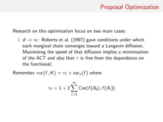 Proposal Optimisation
Quest for optimisation focussing on two main cases:
1 d → ∞: Roberts et al. (1997) give conditions under which
each marginal chain converges toward a Langevin diﬀusion
Maximising speed of that diﬀusion implies minimisation of the
ACT and also τ free from the functional
Remember var f , K = τf × varπ(f ) where
τf = 1 + 2
∞
i=1
Cor(f (X0), f (Xi ))
 