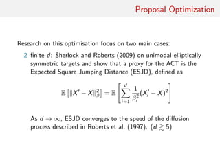 Proposal Optimisation
Quest for optimisation focussing on two main cases:
2 ﬁnite d: Sherlock and Roberts (2009) consider unimodal
elliptically symmetric targets and show proxy for ACT is
Expected Square Jumping Distance (ESJD), deﬁned as
E X − X 2
β = E
d
i=1
β−2
i (Xi − X)2
As d → ∞, ESJD converges to the speed of the diﬀusion
process described in Roberts et al. (1997) [close asymptotia:
d 5]
 