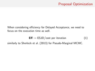 Proposal Optimisation
“For a moment, nothing happened. Then, after a
second or so, nothing continued to happen.” —
D. Adams, THGG
When considering eﬃciency for Delayed Acceptance, focus on
execution time as well
Eﬀ := ESJD cost per iteration
similar to Sherlock et al. (2013) for pseudo-Marginal MCMC
 