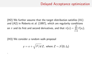 Delayed Acceptance optimisation
(H2) Assume that target distribution satisﬁes (A1) and (A2) in
Roberts et al. (1997), which are regularity conditions on π and its
ﬁrst and second derivatives, and that
π(x) =
n
i=1
f (xi )
.
(H3) Consider only a random walk proposal
y = x + 2/d Z
where
Z ∼ N(0, Id )
 