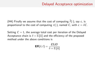 Delayed Acceptance optimisation
(H4) Assume that cost of computing ˜f (·), c say, proportional to
cost of computing π(·), C say, with c = δC.
Normalising by C = 1, average total cost per iteration of DA chain
is
δ + E [˜α]
and eﬃciency of proposed method under above conditions is
Eﬀ(δ, ) =
ESJD
δ + E [˜α]
 