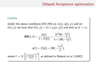 Delayed Acceptance optimisation
Lemma
Under conditions (H1)–(H4) on π(·), q(·, ·) and on
˜α(·, ·) = (1 ∧ ρ1(x, y))
As d → ∞
Eﬀ(δ, ) ≈
h( )
δ + E [˜α]
=
2 2Φ(−
√
I/2)
δ + 2Φ(−
√
I/2)
a( ) ≈ E [˜α] = 2Φ(−
√
I/2)
where I := E ( π(x) )
π(x)
2
as in Roberts et al. (1997).
 