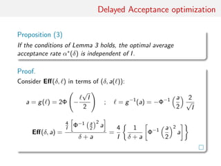 Delayed Acceptance optimisation
Proposition (3)
Under conditions of Lemma 3, optimal average acceptance rate
α∗(δ) is independent of I.
Proof.
Consider Eﬀ(δ, ) in terms of (δ, a( )):
a = g( ) = 2Φ −
√
I/2 = g−1
(a) = −Φ−1
(a/2)
2
√
I
Eﬀ(δ, a) =
4
I Φ−1 a
2
2
a
δ + a
=
4
I
1
δ + a
Φ−1 a
2
2
a
 