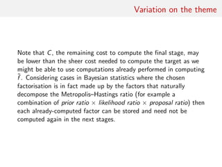 Practical optimisation
If computing cost comparable for all terms in
(x, y) =
K
i=1
ξi (x, y)
• rank entries according to the success rates observed on
preliminary run
• start with ratios with highest variances
• rank factors by correlation with full Metropolis–Hastings ratio
 