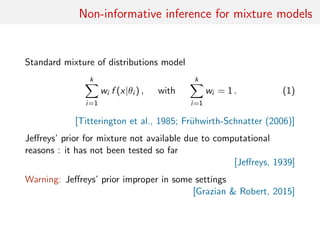 Non-informative inference for mixture models
Standard mixture of distributions model
k
i=1
wi f (x|θi ) , with
k
i=1
wi = 1 . (1)
[Titterington et al., 1985; Fr¨uhwirth-Schnatter (2006)]
Jeﬀreys’ prior for mixture not available due to computational
reasons : it has not been tested so far
[Jeﬀreys, 1939]
Warning: Jeﬀreys’ prior improper in some settings
[Grazian & Robert, 2015]
 