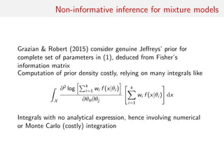Non-informative inference for mixture models
Grazian & Robert (2015) consider genuine Jeﬀreys’ prior for
complete set of parameters in (1), deduced from Fisher’s
information matrix
Computation of prior density costly, relying on many integrals like
ˆ
X
∂2
log
k
i=1 wi f (x|θi )
∂θh∂θj
k
i=1
wi f (x|θi ) dx
Integrals with no analytical expression, hence involving numerical
or Monte Carlo (costly) integration
 