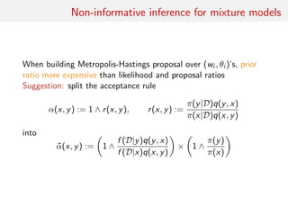 Non-informative inference for mixture models
When building Metropolis-Hastings proposal over (wi , θi )’s, prior
ratio more expensive than likelihood and proposal ratios
Suggestion: split the acceptance rule
α(x, y) := 1 ∧ r(x, y), r(x, y) :=
π(y|D)q(y, x)
π(x|D)q(x, y)
into
˜α(x, y) := 1 ∧
f (D|y)q(y, x)
f (D|x)q(x, y)
× 1 ∧
π(y)
π(x)
 