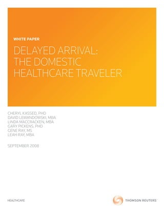 WHITE PAPER


  DelayeD arrival:
  the Domestic
  healthcare traveler


Cheryl Kassed, Phd
david lewandowsKi, MBa
linda MaCCraCKen, MBa
Gary PiCKens, Phd
Gene ray, Ms
leah ray, MBa

sePteMBer 2008
 