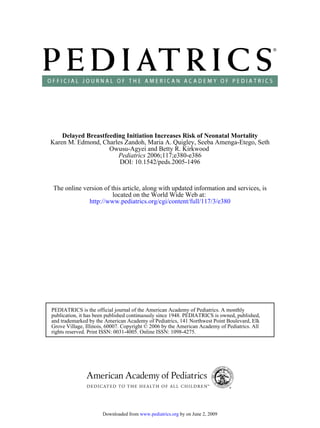 Delayed Breastfeeding Initiation Increases Risk of Neonatal Mortality
Karen M. Edmond, Charles Zandoh, Maria A. Quigley, Seeba Amenga-Etego, Seth
                    Owusu-Agyei and Betty R. Kirkwood
                       Pediatrics 2006;117;e380-e386
                       DOI: 10.1542/peds.2005-1496



The online version of this article, along with updated information and services, is
                       located on the World Wide Web at:
             http://www.pediatrics.org/cgi/content/full/117/3/e380




PEDIATRICS is the official journal of the American Academy of Pediatrics. A monthly
publication, it has been published continuously since 1948. PEDIATRICS is owned, published,
and trademarked by the American Academy of Pediatrics, 141 Northwest Point Boulevard, Elk
Grove Village, Illinois, 60007. Copyright © 2006 by the American Academy of Pediatrics. All
rights reserved. Print ISSN: 0031-4005. Online ISSN: 1098-4275.




                      Downloaded from www.pediatrics.org by on June 2, 2009
 