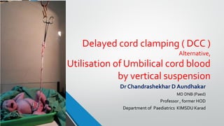 Delayed cord clamping ( DCC )
Alternative,
Utilisation of Umbilical cord blood
by vertical suspension
Dr Chandrashekhar D Aundhakar
MD DNB (Paed)
Professor , former HOD
Department of Paediatrics KIMSDU Karad
 