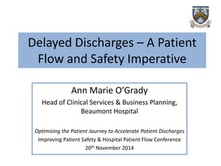 Delayed Discharges –A Patient Flow and Safety Imperative 
Ann Marie O’Grady 
Head of Clinical Services & Business Planning, Beaumont Hospital 
Optimising the Patient Journey to Accelerate Patient Discharges 
Improving Patient Safety & Hospital Patient Flow Conference 
20thNovember 2014  