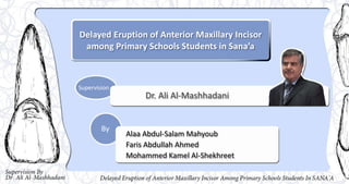 Delayed Eruption of Anterior Maxillary Incisor
among Primary Schools Students in Sana’a
Dr. Ali Al-Mashhadani
Alaa Abdul-Salam Mahyoub
Faris Abdullah Ahmed
Mohammed Kamel Al-Shekhreet
Supervision
By
 