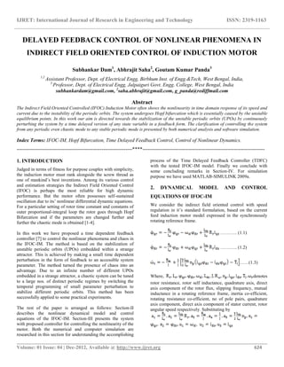 IJRET: International Journal of Research in Engineering and Technology ISSN: 2319-1163
__________________________________________________________________________________________
Volume: 01 Issue: 04 | Dec-2012, Available @ http://www.ijret.org 624
DELAYED FEEDBACK CONTROL OF NONLINEAR PHENOMENA IN
INDIRECT FIELD ORIENTED CONTROL OF INDUCTION MOTOR
Subhankar Dam1
, Abhrajit Saha2
, Goutam Kumar Panda3
1,2
Assistant Professor, Dept. of Electrical Engg, Birbhum Inst. of Engg.&Tech, West Bengal, India,
3
Professor, Dept. of Electrical Engg, Jalpaiguri Govt. Engg. College, West Bengal, India
subhankardam@gmail.com, 2
saha.abhrajit@gmail.com, g_panda@rediffmail.com
Abstract
The Indirect Field Oriented Controlled (IFOC) Induction Motor often shows the nonlinearity in time domain response of its speed and
current due to the instability of the periodic orbits. The system undergoes Hopf bifurcation which is essentially caused by the unstable
equilibrium points. In this work our aim is directed towards the stabilization of the unstable periodic orbits (UPOs) by continuously
perturbing the system by a time delayed version of any state variable in a feedback form. The clarification of controlling the system
from any periodic even chaotic mode to any stable periodic mode is presented by both numerical analysis and software simulation.
Index Terms: IFOC-IM, Hopf Bifurcation, Time Delayed Feedback Control, Control of Nonlinear Dynamics.
--------------------------------------------------------------------****------------------------------------------------------------------------
1. INTRODUCTION
Judged in terms of fitness for purpose couples with simplicity,
the induction motor must rank alongside the screw thread as
one of mankind’s best inventions. Among its various control
and estimation strategies the Indirect Field Oriented Control
(IFOC) is perhaps the most reliable for high dynamic
performance. But the motor often possesses self-sustained
oscillation due to its’ nonlinear differential dynamic equations.
For a particular setting of rotor time constant and constants of
outer proportional-integral loop the rotor goes through Hopf
Bifurcation and if the parameters are changed further and
further the chaotic mode is obtained [1-4].
In this work we have proposed a time dependent feedback
controller [7] to control the nonlinear phenomena and chaos in
the IFOC-IM. The method is based on the stabilization of
unstable periodic orbits (UPOs) embedded within a strange
attractor. This is achieved by making a small time dependent
perturbation in the form of feedback to an accessible system
parameter. The method turned the presence of chaos into an
advantage. Due to an infinite number of different UPOs
embedded in a strange attractor, a chaotic system can be tuned
to a large nos. of distinct periodic regimes by switching the
temporal programming of small parameter perturbation to
stabilize different periodic orbits. This method has been
successfully applied to some practical experiments.
The rest of the paper is arranged as follows: Section-II
describes the nonlinear dynamical model and control
equations of the IFOC-IM. Section-III presents the system
with proposed controller for controlling the nonlinearity of the
motor. Both the numerical and computer simulation are
researched in this section for understanding the accomplishing
process of the Time Delayed Feedback Controller (TDFC)
with the tested IFOC-IM model. Finally we conclude with
some concluding remarks in Section-IV. For simulation
purpose we have used MATLAB-SIMULINK 2009a.
2. DYNAMICAL MODEL AND CONTROL
EQUATIONS OF IFOC-IM
We consider the indirect field oriented control with speed
regulation in it’s standard formulation, based on the current
feed induction motor model expressed in the synchronously
rotating reference frame.
……….. (1.1)
……….. (1.2)
……(1.3)
Where, denotes
rotor resistance, rotor self inductance, quadrature axis, direct
axis component of the rotor flux, slipping frequency, mutual
inductance in a rotating reference frame, inertia co-efficient,
rotating resistance co-efficient, no of pole pairs, quadrature
axis component, direct axis component of stator current, rotor
angular speed respectively. Substituting by
 