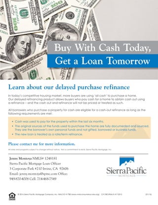 In today’s competitive housing market, more buyers are using ‘all cash’ to purchase a home.
Our delayed refinancing product allows buyers who pay cash for a home to obtain cash out using
a refinance – and the cash out and refinance will not be priced or treated as such.
All borrowers who purchase a property for cash are eligible for a cash-out refinance as long as the
following requirements are met:
• Cash was used to pay for the property within the last six months.
• The original sources of the funds used to purchase the home are fully documented and sourced.
They are the borrower’s own personal funds and not gifted, borrowed or business funds.
• The new loan is treated as a rate/term refinance.
Please contact me for more information.
Learn about our delayed purchase refinance
All rates and programs subject to change without notice. Not a commitment to lend. Sierra Paciﬁc Mortgage, Inc.
Buy With Cash Today,
Get a Loan Tomorrow
Jenny Montoya NMLS# 1248181
Sierra Pacific Mortgage Loan Officer
3 Corporate Park #210 Irvine, CA 92606
Email: jenny.montoya@spmc.com Office:
949-870-4008 Cell: 714-468-7549
LENDER
EQUALHOUSING
© 2016 Sierra Pacific Mortgage Company, Inc. NMLS ID #1788 (www.nmlsconsumeraccess.org). CA DBO/RMLA 417-0015 (01/16)
 