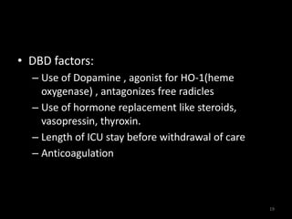 • DBD factors: 
– Use of Dopamine , agonist for HO-1(heme 
oxygenase) , antagonizes free radicles 
– Use of hormone replacement like steroids, 
vasopressin, thyroxin. 
– Length of ICU stay before withdrawal of care 
– Anticoagulation 
19 
 