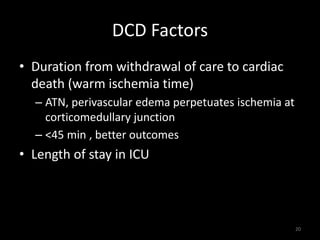 DCD Factors 
• Duration from withdrawal of care to cardiac 
death (warm ischemia time) 
– ATN, perivascular edema perpetuates ischemia at 
corticomedullary junction 
– <45 min , better outcomes 
• Length of stay in ICU 
20 
 