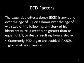 ECD Factors 
The expanded criteria donor (ECD) is any donor 
over the age of 60, or a donor over the age of 50 
with two of the following: a history of high 
blood pressure, a creatinine greater than or 
equal to 1.5, or death resulting from a stroke 
• Commonly ECD organ are avoided if >20% 
glomeruli are sclerosed. 
21 
 