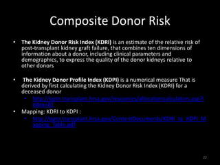 Composite Donor Risk 
• The Kidney Donor Risk Index (KDRI) is an estimate of the relative risk of 
post-transplant kidney graft failure, that combines ten dimensions of 
information about a donor, including clinical parameters and 
demographics, to express the quality of the donor kidneys relative to 
other donors 
• The Kidney Donor Profile Index (KDPI) is a numerical measure That is 
derived by first calculating the Kidney Donor Risk Index (KDRI) for a 
deceased donor 
• http://optn.transplant.hrsa.gov/resources/allocationcalculators.asp?i 
ndex=81 
• Mapping: KDRI to KDPI : 
• http://optn.transplant.hrsa.gov/ContentDocuments/KDRI_to_KDPI_M 
apping_Table.pdf 
22 
 