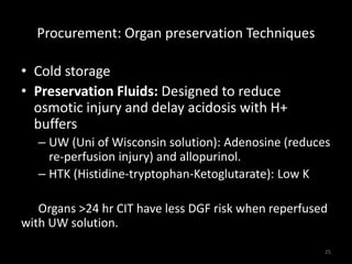 Procurement: Organ preservation Techniques 
• Cold storage 
• Preservation Fluids: Designed to reduce 
osmotic injury and delay acidosis with H+ 
buffers 
– UW (Uni of Wisconsin solution): Adenosine (reduces 
re-perfusion injury) and allopurinol. 
– HTK (Histidine-tryptophan-Ketoglutarate): Low K 
Organs >24 hr CIT have less DGF risk when reperfused 
with UW solution. 
25 
 