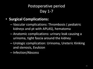 Postoperative period 
Day 1-7 
• Surgical Complications: 
– Vascular complications: Thrombosis ( pediatric 
kidneys and pt with APLAS), hematoma 
– Anatomic complications: urinary leak causing a 
urinoma, tight fascia around the kidney 
– Urologic complication: Urinoma, Ureteric Kinking 
and stenosis, Evulsion 
– Infection/Abscess 
28 
 