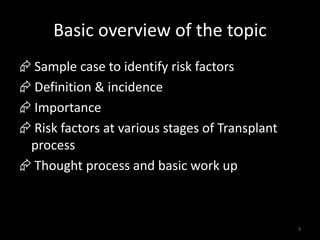 Basic overview of the topic 
 Sample case to identify risk factors 
 Definition & incidence 
 Importance 
 Risk factors at various stages of Transplant 
process 
 Thought process and basic work up 
3 
 
