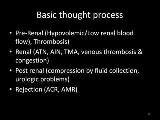 Basic thought process 
• Pre-Renal (Hypovolemic/Low renal blood 
flow), Thrombosis) 
• Renal (ATN, AIN, TMA, venous thrombosis & 
congestion) 
• Post renal (compression by fluid collection, 
urologic problems) 
• Rejection (ACR, AMR) 
31 
 