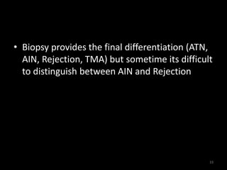 • Biopsy provides the final differentiation (ATN, 
AIN, Rejection, TMA) but sometime its difficult 
to distinguish between AIN and Rejection 
33 
 