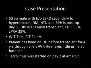 Case Presentation 
• 53 yo male with h/o ESRD secondary to 
hypertension, DM, HTN and BPH is post op 
day 5, DBD/ECD renal transplant, KDPI 56%, 
cPRA 25%. 
• WIT 7hrs, CIT 24 hrs 
• Patient has been on HD before transplant for 4 
yrs through a left AVF. He makes little urine at 
baseline 
• Tacrolimus was started on day 2 at 4mg bid 
4 
 