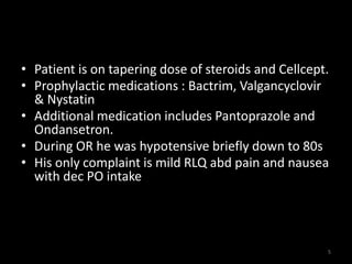 • Patient is on tapering dose of steroids and Cellcept. 
• Prophylactic medications : Bactrim, Valgancyclovir 
& Nystatin 
• Additional medication includes Pantoprazole and 
Ondansetron. 
• During OR he was hypotensive briefly down to 80s 
• His only complaint is mild RLQ abd pain and nausea 
with dec PO intake 
5 
 