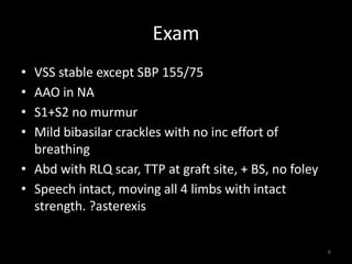 Exam 
• VSS stable except SBP 155/75 
• AAO in NA 
• S1+S2 no murmur 
• Mild bibasilar crackles with no inc effort of 
breathing 
• Abd with RLQ scar, TTP at graft site, + BS, no foley 
• Speech intact, moving all 4 limbs with intact 
strength. ?asterexis 
6 
 