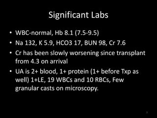Significant Labs 
• WBC-normal, Hb 8.1 (7.5-9.5) 
• Na 132, K 5.9, HCO3 17, BUN 98, Cr 7.6 
• Cr has been slowly worsening since transplant 
from 4.3 on arrival 
• UA is 2+ blood, 1+ protein (1+ before Txp as 
well) 1+LE, 19 WBCs and 10 RBCs, Few 
granular casts on microscopy. 
7 
 