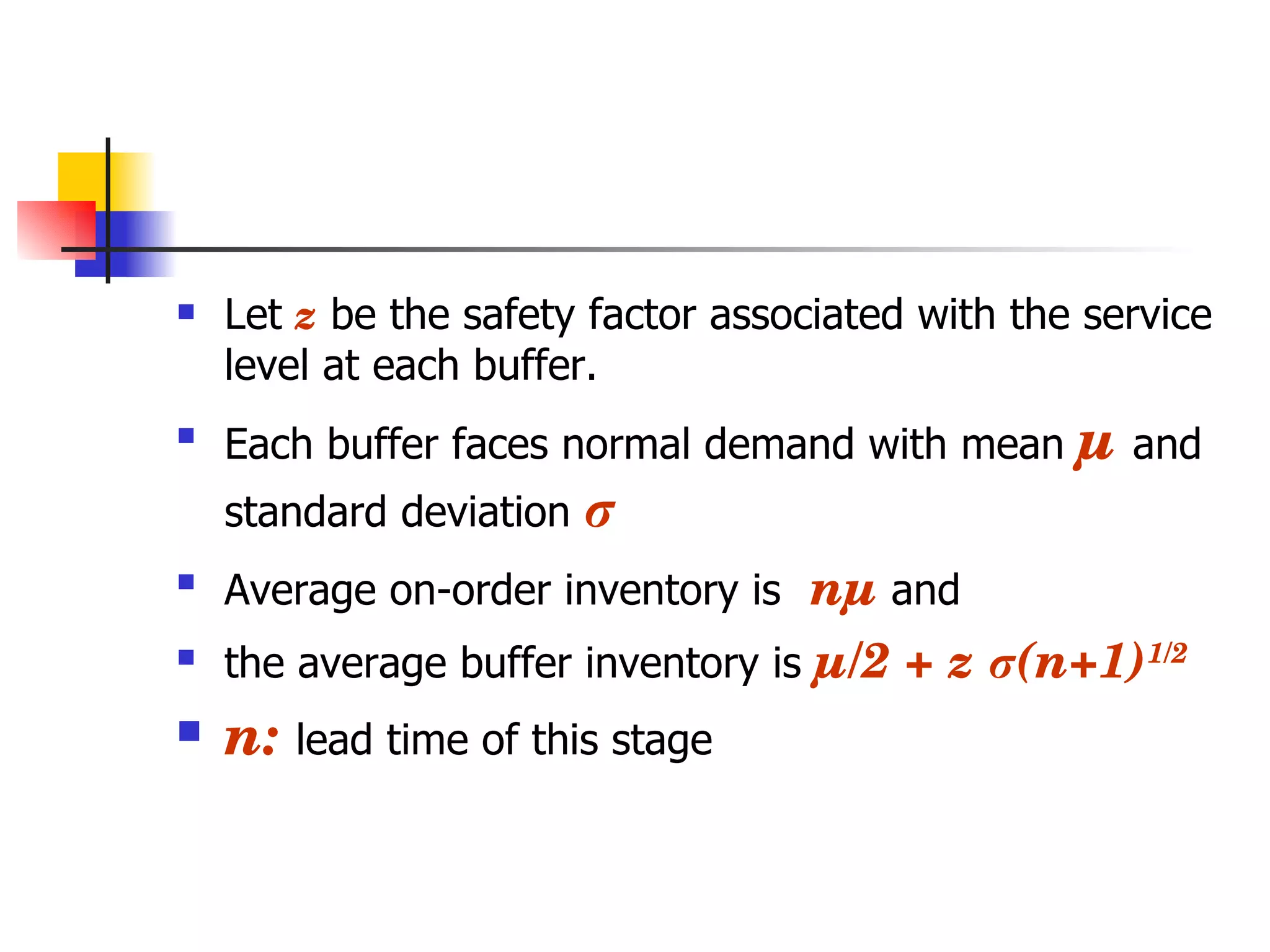 Let  z  be the safety factor associated with the service level at each buffer. Each buffer faces normal demand with mean  µ  and standard deviation  σ Average on-order inventory is  nµ  and  the average buffer inventory is  µ/2 + z  σ (n+1) 1/2 n:  lead time of this stage 