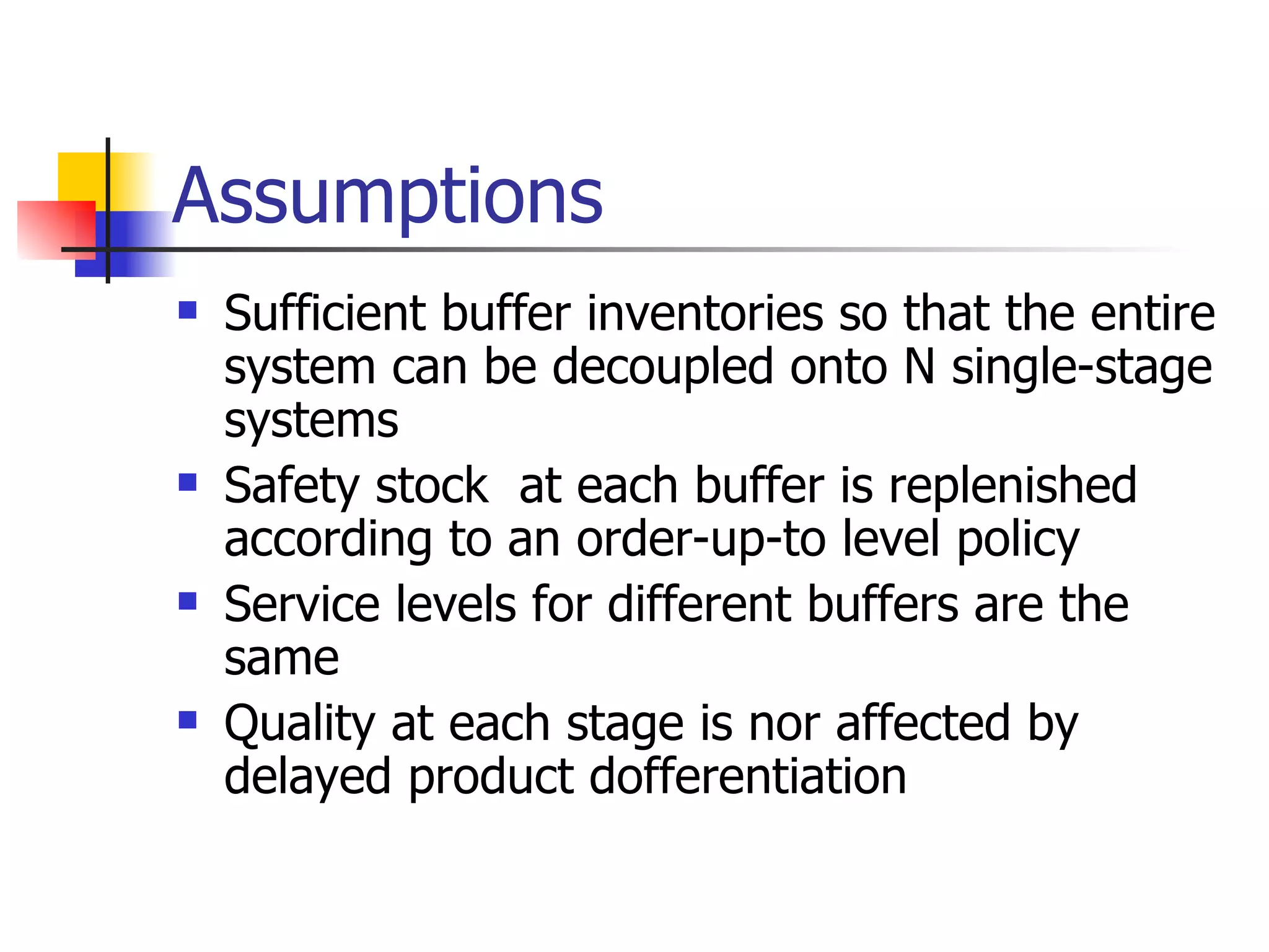 Assumptions Sufficient buffer inventories so that the entire system can be decoupled onto N single-stage systems Safety stock   at each buffer is replenished according to an order-up-to level policy Service levels for different buffers are the same Quality at each stage is nor affected by delayed product dofferentiation 