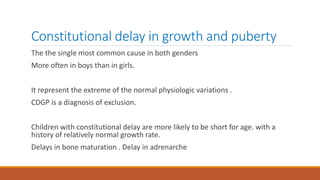 Constitutional delay in growth and puberty
The the single most common cause in both genders
More often in boys than in girls.
It represent the extreme of the normal physiologic variations .
CDGP is a diagnosis of exclusion.
Children with constitutional delay are more likely to be short for age. with a
history of relatively normal growth rate.
Delays in bone maturation . Delay in adrenarche
 