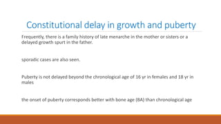Constitutional delay in growth and puberty
Frequently, there is a family history of late menarche in the mother or sisters or a
delayed growth spurt in the father.
sporadic cases are also seen.
Puberty is not delayed beyond the chronological age of 16 yr in females and 18 yr in
males
the onset of puberty corresponds better with bone age (BA) than chronological age
 
