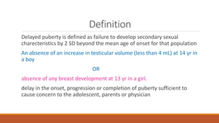 Definition
Delayed puberty is defined as failure to develop secondary sexual
charecteristics by 2 SD beyond the mean age of onset for that population
An absence of an increase in testicular volume (less than 4 mL) at 14 yr in
a boy
OR
absence of any breast development at 13 yr in a girl.
delay in the onset, progression or completion of puberty sufficient to
cause concern to the adolescent, parents or physician
 