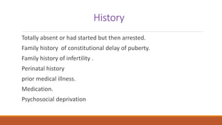 History
Totally absent or had started but then arrested.
Family history of constitutional delay of puberty.
Family history of infertility .
Perinatal history
prior medical illness.
Medication.
Psychosocial deprivation
 