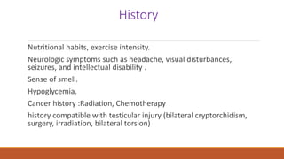 History
Nutritional habits, exercise intensity.
Neurologic symptoms such as headache, visual disturbances,
seizures, and intellectual disability .
Sense of smell.
Hypoglycemia.
Cancer history :Radiation, Chemotherapy
history compatible with testicular injury (bilateral cryptorchidism,
surgery, irradiation, bilateral torsion)
 