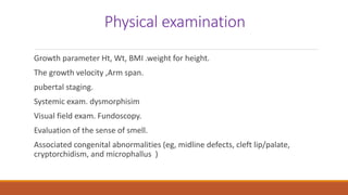 Physical examination
Growth parameter Ht, Wt, BMI .weight for height.
The growth velocity ,Arm span.
pubertal staging.
Systemic exam. dysmorphisim
Visual field exam. Fundoscopy.
Evaluation of the sense of smell.
Associated congenital abnormalities (eg, midline defects, cleft lip/palate,
cryptorchidism, and microphallus )
 