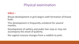 Physical examination
GIRLS –
Breast development in girls begins with formation of breast
buds.
This development is frequently unilateral for several
months.
Development of axillary and pubic hair may or may not
accompany the onset of puberty.
the vaginal mucosa changes from a reddish to pink.
 